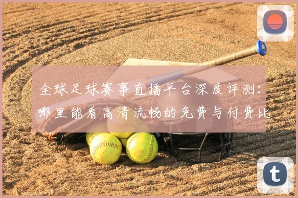 全球足球赛事直播平台深度评测:哪里能看高清流畅的免费与付费比赛?