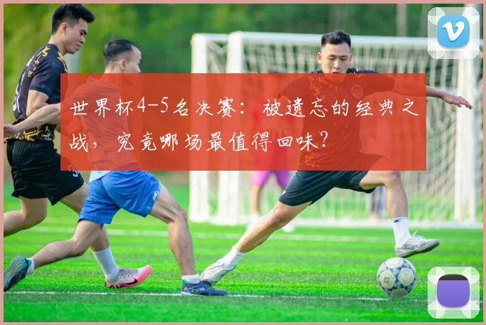 世界杯4-5名决赛：被遗忘的经典之战，究竟哪场最值得回味？