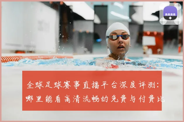 全球足球赛事直播平台深度评测:哪里能看高清流畅的免费与付费比赛?